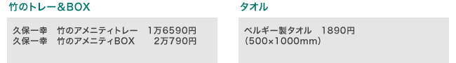 竹のトレー&BOX:久保一幸 竹のアメニティトレー 1万6590円、久保一幸 竹のアメニティBOX 2万790円
タオル:ベルギー製タオル 1890円 (500×1000mm)