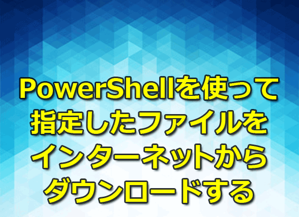 PowerShellを使って指定したファイルをインターネットからダウンロードする