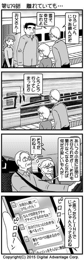 がんばれ！アドミンくん　第479話　離れていても……　（1）東京駅の新幹線ホーム。地方に住む新郎の下に行く新婚の二人。それを見送りにきた新婦の両親。出発の時刻が来た。乗車してドアのところに立つ新郎（ひろし）と新婦（雪子）。別れを惜しむ雪子と、ホームで感慨深げに娘を送る両親。　父「ひろしくん、じゃあ頼んだぞ」　父「雪子、幸せになれよ」　雪子「お父さん……」　（2）二人を乗せた新幹線が出発した。ホームから離れゆく車両をホームで見送る両親。娘が手元を離れた寂しさをぼそりと語る父。　父「とうとう行ってしまったか」　（3）娘を見送って電車で自宅に帰る車中の両親。しんみり語り合う。　父「あいつの小言には閉口させられたが…… それも聞けなくなるとなれば何だか寂しいもんだ……」　母「そうだわねぇ……」　スマホの着信に気づいた母。　（4）スマホのLINE画面を見た母「と思ったらLINEでじゃんじゃん入ってるわね」　雪子（LINE）「お母さん聞いて、ひろしったら！」　雪子（LINE）「なんで切符をグチャグチャにするのかなぁ？」　雪子（LINE）「自分だけとっととお弁当食べるって？」　雪子（LINE）「箸をペロペロ舐めるのやめて」　雪子（LINE）「ティッシュをそんなに無駄に使うな！」