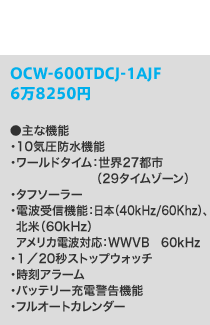 OCW-600TDCJ-1AJF●主な機能・10気圧防水機能・ワールドタイム：世界27都市（29タイムゾーン）・タフソーラー・電波受信機能：40kHz／60kHz、アメリカ電波対応：WWVB　60kHz・１／20秒ストップウォッチ・時刻アラーム・バッテリー充電警告機能・フルオートカレンダー6万8350円
